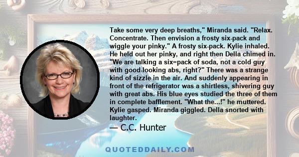 Take some very deep breaths, Miranda said. Relax. Concentrate. Then envision a frosty six-pack and wiggle your pinky. A frosty six-pack. Kylie inhaled. He held out her pinky, and right then Della chimed in. We are