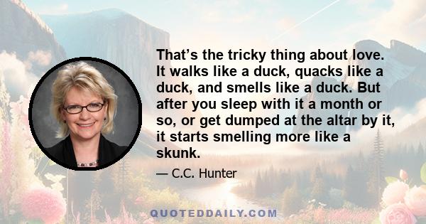 That’s the tricky thing about love. It walks like a duck, quacks like a duck, and smells like a duck. But after you sleep with it a month or so, or get dumped at the altar by it, it starts smelling more like a skunk.