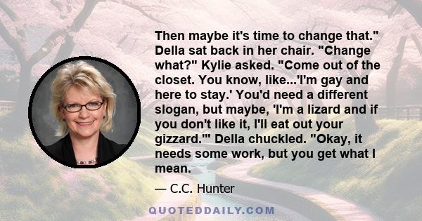 Then maybe it's time to change that. Della sat back in her chair. Change what? Kylie asked. Come out of the closet. You know, like...'I'm gay and here to stay.' You'd need a different slogan, but maybe, 'I'm a lizard