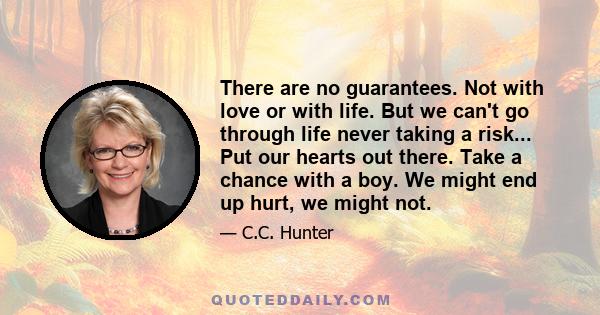 There are no guarantees. Not with love or with life. But we can't go through life never taking a risk... Put our hearts out there. Take a chance with a boy. We might end up hurt, we might not.