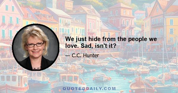 We just hide from the people we love. Sad, isn't it?