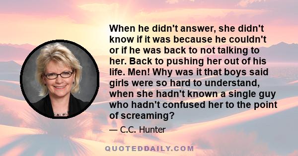 When he didn't answer, she didn't know if it was because he couldn't or if he was back to not talking to her. Back to pushing her out of his life. Men! Why was it that boys said girls were so hard to understand, when