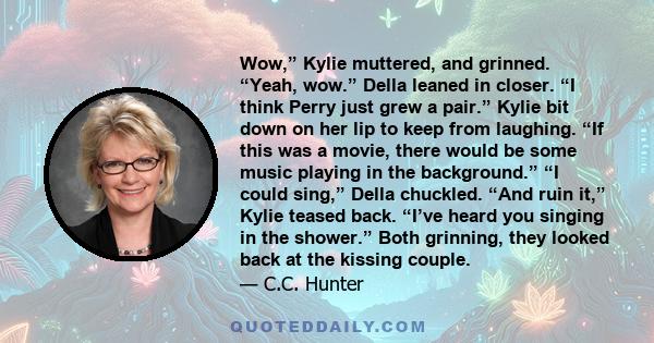 Wow,” Kylie muttered, and grinned. “Yeah, wow.” Della leaned in closer. “I think Perry just grew a pair.” Kylie bit down on her lip to keep from laughing. “If this was a movie, there would be some music playing in the