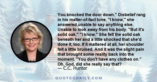 You knocked the door down. Disbelief rang in his matter-of-fact tone. I know, she answered,unable to say anything else. Unable to look away from his body. But it's solid oak. I know. She felt the solid oak beneath her