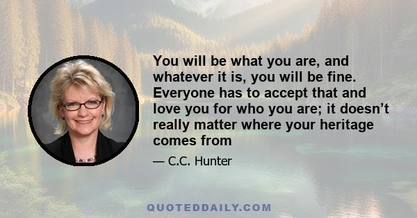 You will be what you are, and whatever it is, you will be fine. Everyone has to accept that and love you for who you are; it doesn’t really matter where your heritage comes from