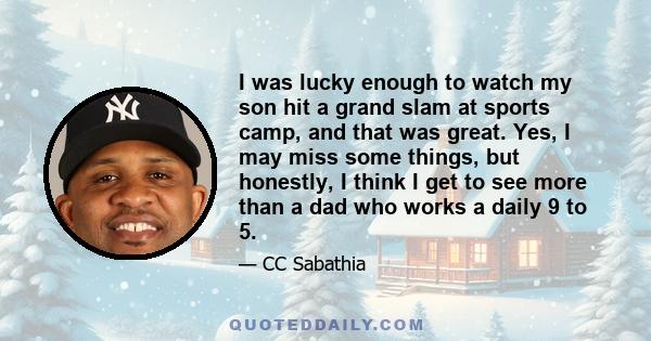 I was lucky enough to watch my son hit a grand slam at sports camp, and that was great. Yes, I may miss some things, but honestly, I think I get to see more than a dad who works a daily 9 to 5.