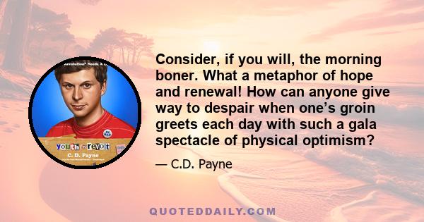 Consider, if you will, the morning boner. What a metaphor of hope and renewal! How can anyone give way to despair when one’s groin greets each day with such a gala spectacle of physical optimism?