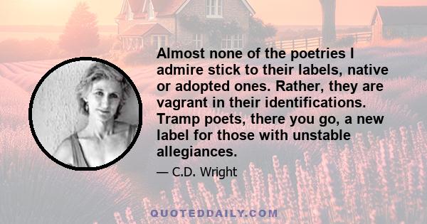 Almost none of the poetries I admire stick to their labels, native or adopted ones. Rather, they are vagrant in their identifications. Tramp poets, there you go, a new label for those with unstable allegiances.