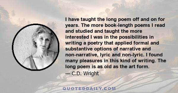 I have taught the long poem off and on for years. The more book-length poems I read and studied and taught the more interested I was in the possibilities in writing a poetry that applied formal and substantive options