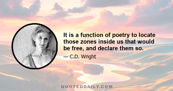 It is a function of poetry to locate those zones inside us that would be free, and declare them so.