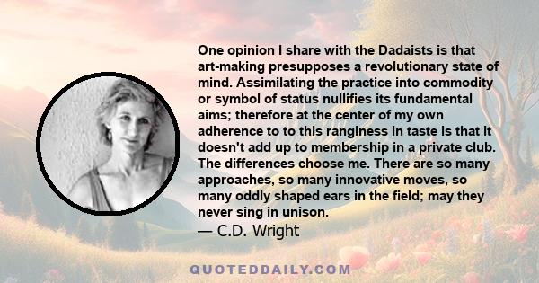 One opinion I share with the Dadaists is that art-making presupposes a revolutionary state of mind. Assimilating the practice into commodity or symbol of status nullifies its fundamental aims; therefore at the center of 