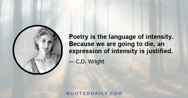 Poetry is the language of intensity. Because we are going to die, an expression of intensity is justified.