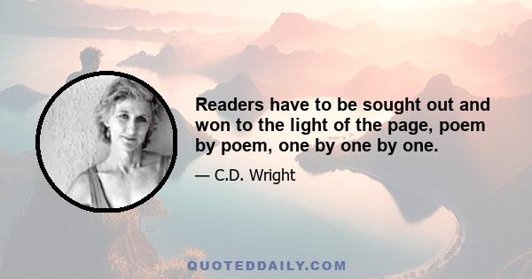 Readers have to be sought out and won to the light of the page, poem by poem, one by one by one.