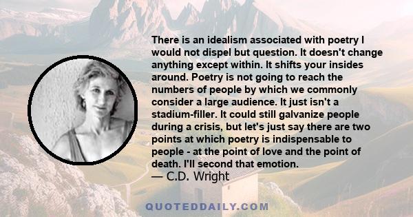 There is an idealism associated with poetry I would not dispel but question. It doesn't change anything except within. It shifts your insides around. Poetry is not going to reach the numbers of people by which we