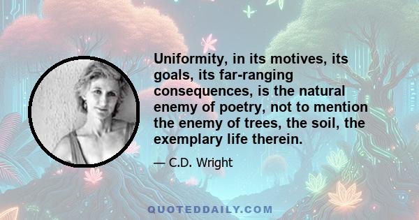 Uniformity, in its motives, its goals, its far-ranging consequences, is the natural enemy of poetry, not to mention the enemy of trees, the soil, the exemplary life therein.