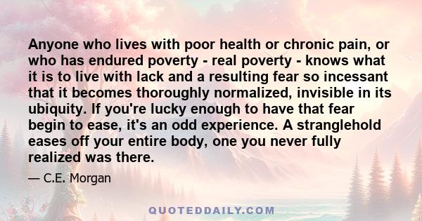 Anyone who lives with poor health or chronic pain, or who has endured poverty - real poverty - knows what it is to live with lack and a resulting fear so incessant that it becomes thoroughly normalized, invisible in its 