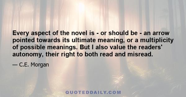 Every aspect of the novel is - or should be - an arrow pointed towards its ultimate meaning, or a multiplicity of possible meanings. But I also value the readers' autonomy, their right to both read and misread.