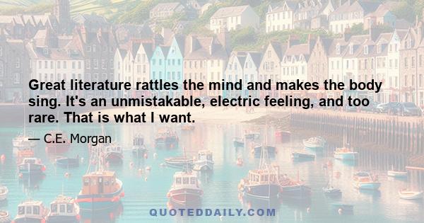 Great literature rattles the mind and makes the body sing. It's an unmistakable, electric feeling, and too rare. That is what I want.