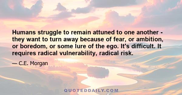 Humans struggle to remain attuned to one another - they want to turn away because of fear, or ambition, or boredom, or some lure of the ego. It's difficult. It requires radical vulnerability, radical risk.