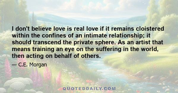 I don't believe love is real love if it remains cloistered within the confines of an intimate relationship; it should transcend the private sphere. As an artist that means training an eye on the suffering in the world,