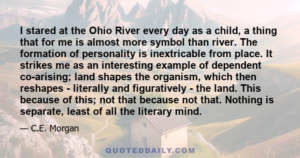 I stared at the Ohio River every day as a child, a thing that for me is almost more symbol than river. The formation of personality is inextricable from place. It strikes me as an interesting example of dependent