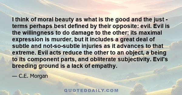 I think of moral beauty as what is the good and the just - terms perhaps best defined by their opposite: evil. Evil is the willingness to do damage to the other; its maximal expression is murder, but it includes a great 