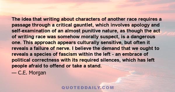 The idea that writing about characters of another race requires a passage through a critical gauntlet, which involves apology and self-examination of an almost punitive nature, as though the act of writing race was