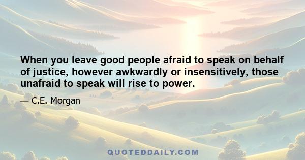 When you leave good people afraid to speak on behalf of justice, however awkwardly or insensitively, those unafraid to speak will rise to power.