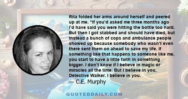 Rita folded her arms around herself and peered up at me. “If you’d asked me three months ago I’d have said you were hitting the bottle too hard. But then I got stabbed and should have died, but instead a bunch of cops