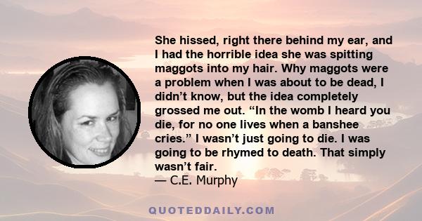 She hissed, right there behind my ear, and I had the horrible idea she was spitting maggots into my hair. Why maggots were a problem when I was about to be dead, I didn’t know, but the idea completely grossed me out.