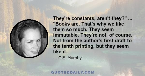 They're constants, aren't they? ... Books are. That's why we like them so much. They seem immutable. They're not, of course. Not from the author's first draft to the tenth printing, but they seem like it.