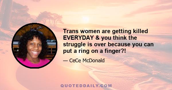 Trans women are getting killed EVERYDAY & you think the struggle is over because you can put a ring on a finger?!