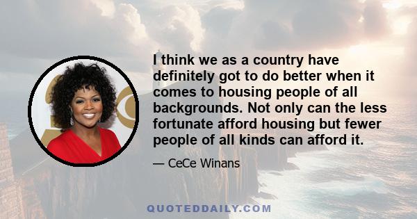 I think we as a country have definitely got to do better when it comes to housing people of all backgrounds. Not only can the less fortunate afford housing but fewer people of all kinds can afford it.