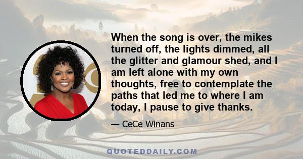 When the song is over, the mikes turned off, the lights dimmed, all the glitter and glamour shed, and I am left alone with my own thoughts, free to contemplate the paths that led me to where I am today, I pause to give