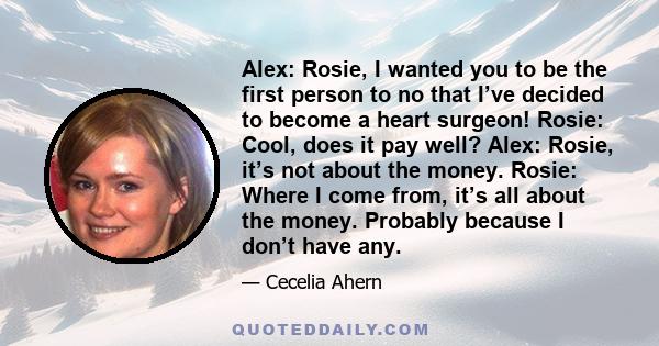 Alex: Rosie, I wanted you to be the first person to no that I’ve decided to become a heart surgeon! Rosie: Cool, does it pay well? Alex: Rosie, it’s not about the money. Rosie: Where I come from, it’s all about the