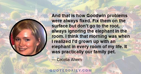 And that is how Goodwin problems were always fixed. Fix them on the surface but don't go to the root, always ignoring the elephant in the room. I think that morning was when I realized I'd grown up with an elephant in