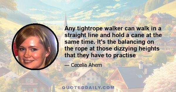 Any tightrope walker can walk in a straight line and hold a cane at the same time. It's the balancing on the rope at those dizzying heights that they have to practise