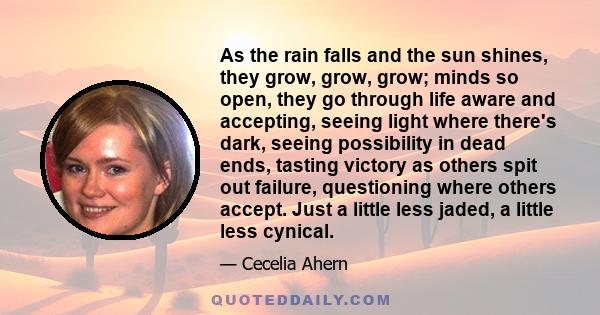 As the rain falls and the sun shines, they grow, grow, grow; minds so open, they go through life aware and accepting, seeing light where there's dark, seeing possibility in dead ends, tasting victory as others spit out