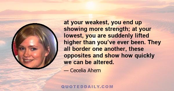 at your weakest, you end up showing more strength; at your lowest, you are suddenly lifted higher than you’ve ever been. They all border one another, these opposites and show how quickly we can be altered.