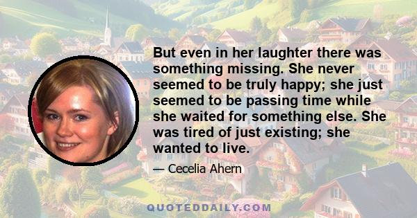 But even in her laughter there was something missing. She never seemed to be truly happy; she just seemed to be passing time while she waited for something else. She was tired of just existing; she wanted to live.