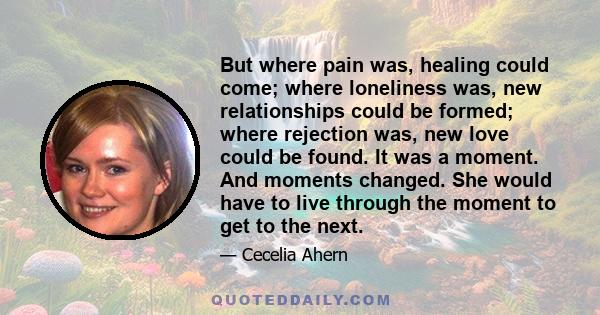 But where pain was, healing could come; where loneliness was, new relationships could be formed; where rejection was, new love could be found. It was a moment. And moments changed. She would have to live through the