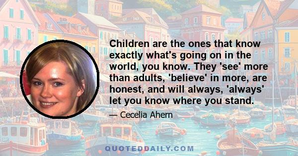 Children are the ones that know exactly what's going on in the world, you know. They 'see' more than adults, 'believe' in more, are honest, and will always, 'always' let you know where you stand.