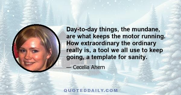 Day-to-day things, the mundane, are what keeps the motor running. How extraordinary the ordinary really is, a tool we all use to keep going, a template for sanity.