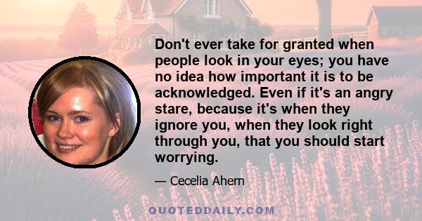 Don't ever take for granted when people look in your eyes; you have no idea how important it is to be acknowledged. Even if it's an angry stare, because it's when they ignore you, when they look right through you, that