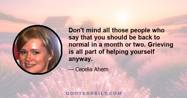 Don't mind all those people who say that you should be back to normal in a month or two. Grieving is all part of helping yourself anyway.