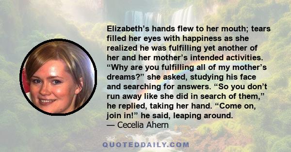 Elizabeth’s hands flew to her mouth; tears filled her eyes with happiness as she realized he was fulfilling yet another of her and her mother’s intended activities. “Why are you fulfilling all of my mother’s dreams?”