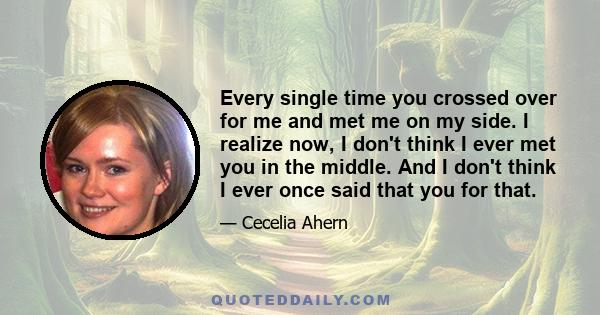 Every single time you crossed over for me and met me on my side. I realize now, I don't think I ever met you in the middle. And I don't think I ever once said that you for that.