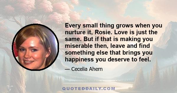 Every small thing grows when you nurture it, Rosie. Love is just the same. But if that is making you miserable then, leave and find something else that brings you happiness you deserve to feel.