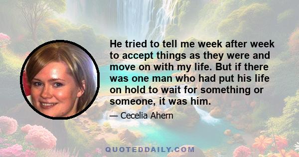 He tried to tell me week after week to accept things as they were and move on with my life. But if there was one man who had put his life on hold to wait for something or someone, it was him.