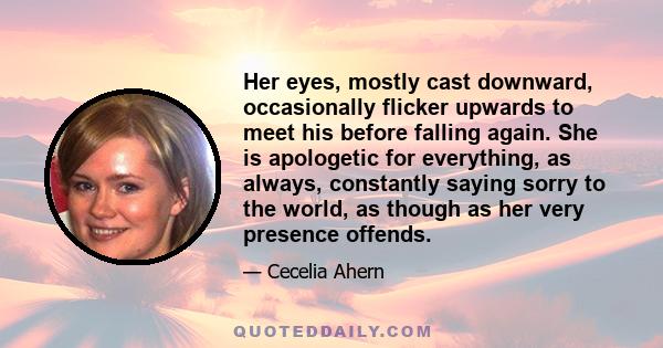 Her eyes, mostly cast downward, occasionally flicker upwards to meet his before falling again. She is apologetic for everything, as always, constantly saying sorry to the world, as though as her very presence offends.